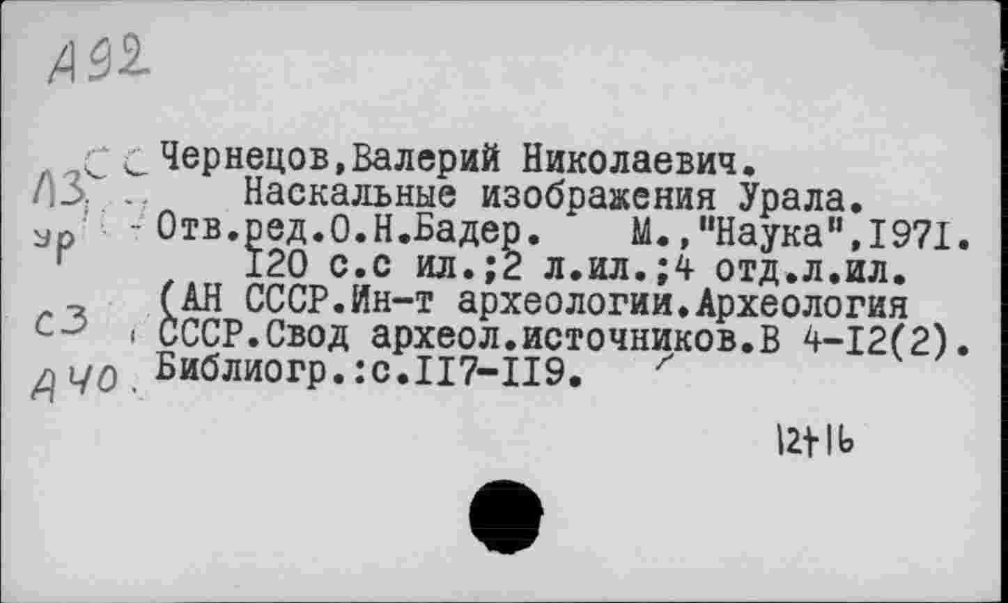 ﻿
с Чернецов»Валерий Николаевич.
ИЗ. .. Наскальные изображения Урала.
ур - Отв.ред.О.Н.Бадер. М.»"Наука",1971.
120 с.с ил.;2 л.ил.;4 отд.л.ил.
(АН СССР.Ин-т археологии.Археология
і СССР.Свод археол.источников.В 4-12(2).
д Библиогр.:с.П7-П9. z
12t lb